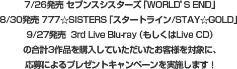 7/26発売 セブンスシスターズ「WORLD’S END」8/30発売 777☆SISTERS「スタートライン/STAY☆GOLD」 9/27発売  3rd Live Blu-ray（もしくはLive CD）の合計3作品を購入していただいたお客様を対象に、応募によるプレゼントキャンペーンを実施します！ 