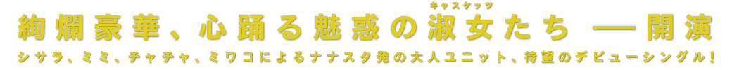 絢爛豪華、心踊る魅惑の淑女たち - 開演　シサラ、ミミ、チャチャ、ミワコによるナナスタ発の大人ユニット、待望のデビューシングル！