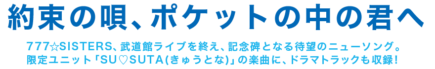 約束の唄、ポケットの中の君へ　777☆SISTERS、武道館ライブを終え、記念碑となる待望のニューソング。 限定ユニット「SU♡SUTA(きゅうとな)」の楽曲に、ドラマトラックも収録！