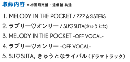 1. MELODY IN THE POCKET / 777☆SISTERS 2. ラブリー♡オンリー / SU♡SUTA 3.MELODY IN THE POCKET -OFF VOCAL- 4.ラブリー♡オンリー -OFF VOCAL- 5.SU♡SUTA きゅうとなライバル（ドラマトラック）