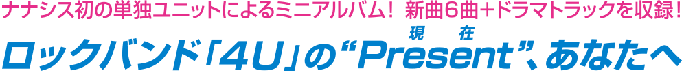 ナナシス初の単独ユニットによるミニアルバム! 新曲6曲+ドラマトラックを収録! ロックバンド「4U」の"Present(現在)"、あなたへ